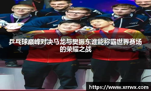乒乓球巅峰对决马龙与樊振东谁能称霸世界赛场的荣耀之战